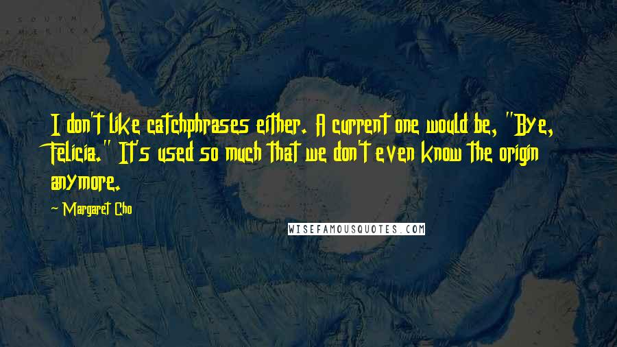 Margaret Cho quotes: I don't like catchphrases either. A current one would be, "Bye, Felicia." It's used so much that we don't even know the origin anymore. Margaret Cho quotes: I don't like catchphrases either. A current one would be, "Bye, Felicia." It's used so much that we don't even know the origin anymore.