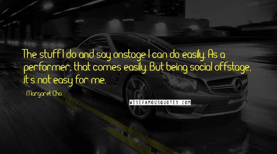 Margaret Cho quotes: The stuff I do and say onstage I can do easily. As a performer, that comes easily. But being social offstage, it's not easy for me. Margaret Cho quotes: The stuff I do and say onstage I can do easily. As a performer, that comes easily. But being social offstage, it's not easy for me.