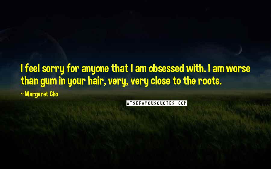 Margaret Cho quotes: I feel sorry for anyone that I am obsessed with. I am worse than gum in your hair, very, very close to the roots. Margaret Cho quotes: I feel sorry for anyone that I am obsessed with. I am worse than gum in your hair, very, very close to the roots.