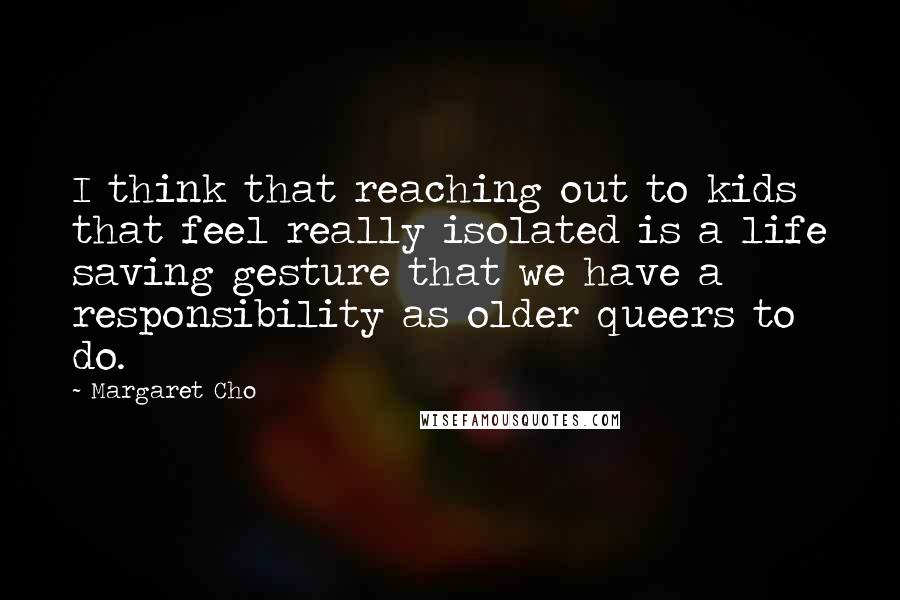Margaret Cho quotes: I think that reaching out to kids that feel really isolated is a life saving gesture that we have a responsibility as older queers to do. Margaret Cho quotes: I think that reaching out to kids that feel really isolated is a life saving gesture that we have a responsibility as older queers to do.