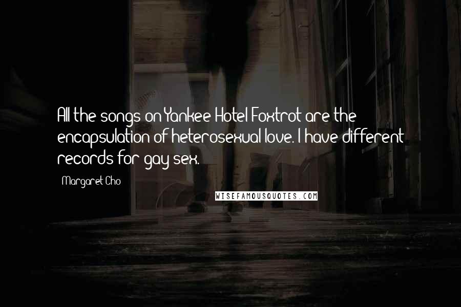 Margaret Cho quotes: All the songs on Yankee Hotel Foxtrot are the encapsulation of heterosexual love. I have different records for gay sex. Margaret Cho quotes: All the songs on Yankee Hotel Foxtrot are the encapsulation of heterosexual love. I have different records for gay sex.