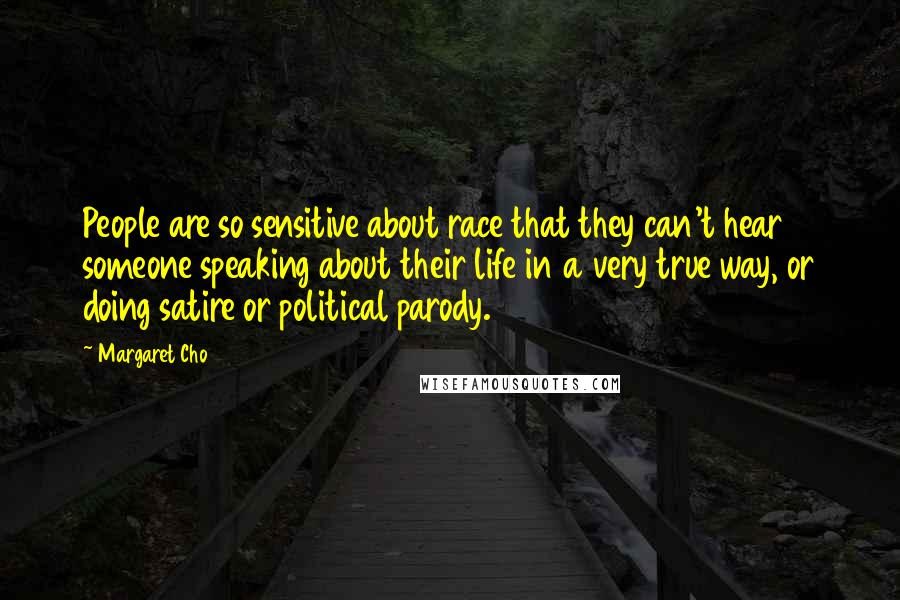 Margaret Cho quotes: People are so sensitive about race that they can't hear someone speaking about their life in a very true way, or doing satire or political parody. Margaret Cho quotes: People are so sensitive about race that they can't hear someone speaking about their life in a very true way, or doing satire or political parody.