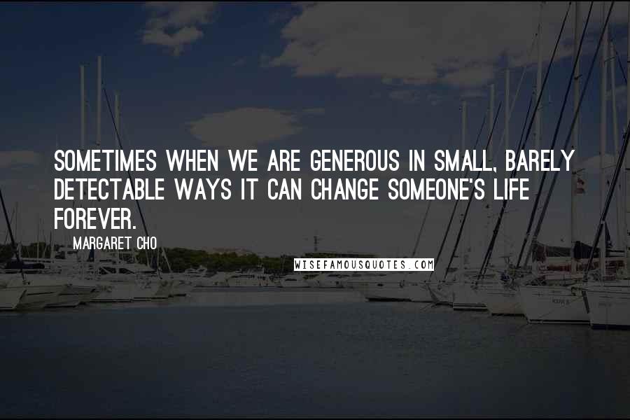 Margaret Cho quotes: Sometimes when we are generous in small, barely detectable ways it can change someone's life forever.