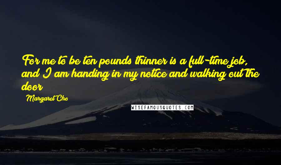 Margaret Cho quotes: For me to be ten pounds thinner is a full-time job, and I am handing in my notice and walking out the door!!