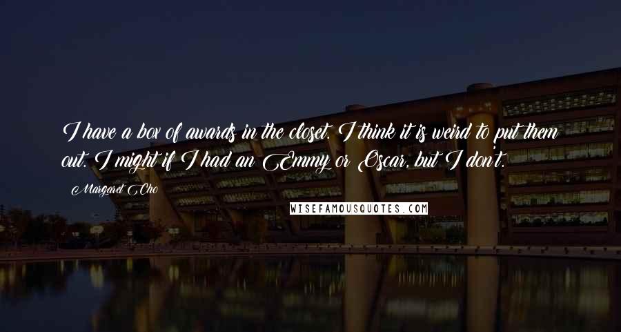 Margaret Cho quotes: I have a box of awards in the closet. I think it is weird to put them out. I might if I had an Emmy or Oscar, but I don't. Margaret Cho quotes: I have a box of awards in the closet. I think it is weird to put them out. I might if I had an Emmy or Oscar, but I don't.