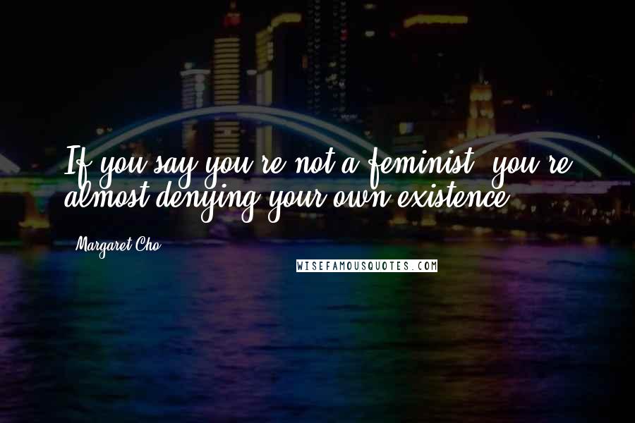 Margaret Cho quotes: If you say you're not a feminist, you're almost denying your own existence.