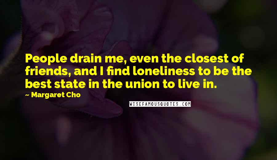 Margaret Cho quotes: People drain me, even the closest of friends, and I find loneliness to be the best state in the union to live in. Margaret Cho quotes: People drain me, even the closest of friends, and I find loneliness to be the best state in the union to live in.