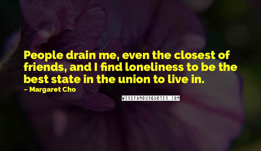 Margaret Cho quotes: People drain me, even the closest of friends, and I find loneliness to be the best state in the union to live in.