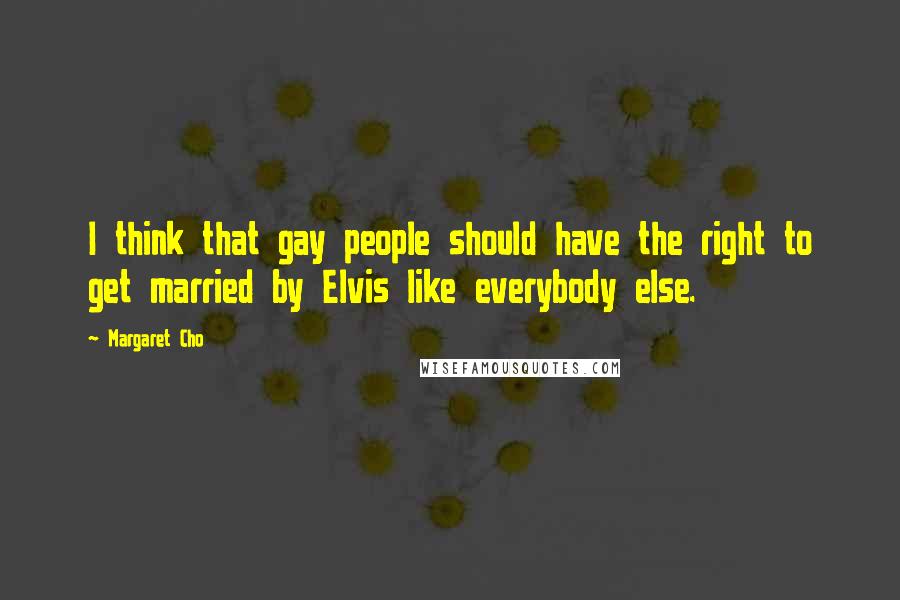 Margaret Cho quotes: I think that gay people should have the right to get married by Elvis like everybody else.