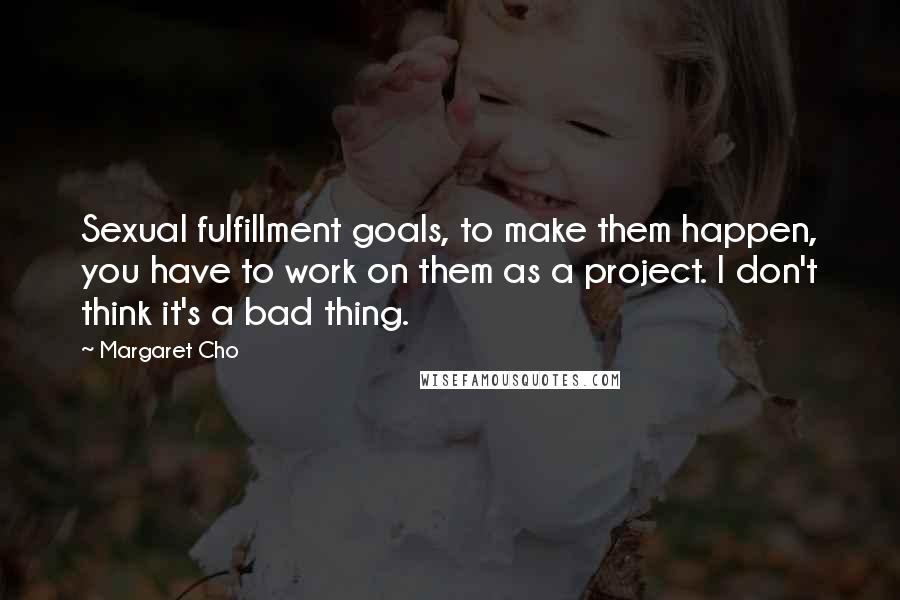 Margaret Cho quotes: Sexual fulfillment goals, to make them happen, you have to work on them as a project. I don't think it's a bad thing. Margaret Cho quotes: Sexual fulfillment goals, to make them happen, you have to work on them as a project. I don't think it's a bad thing.