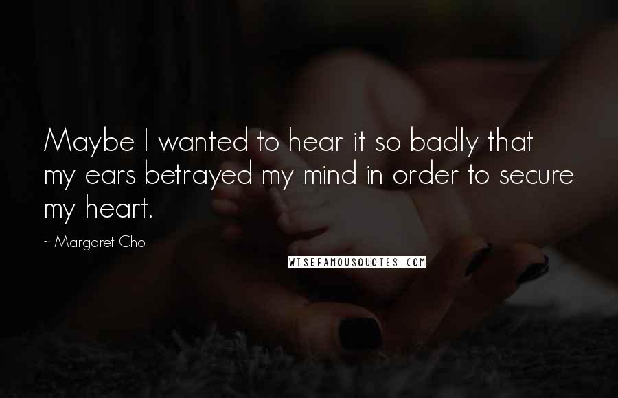 Margaret Cho quotes: Maybe I wanted to hear it so badly that my ears betrayed my mind in order to secure my heart.