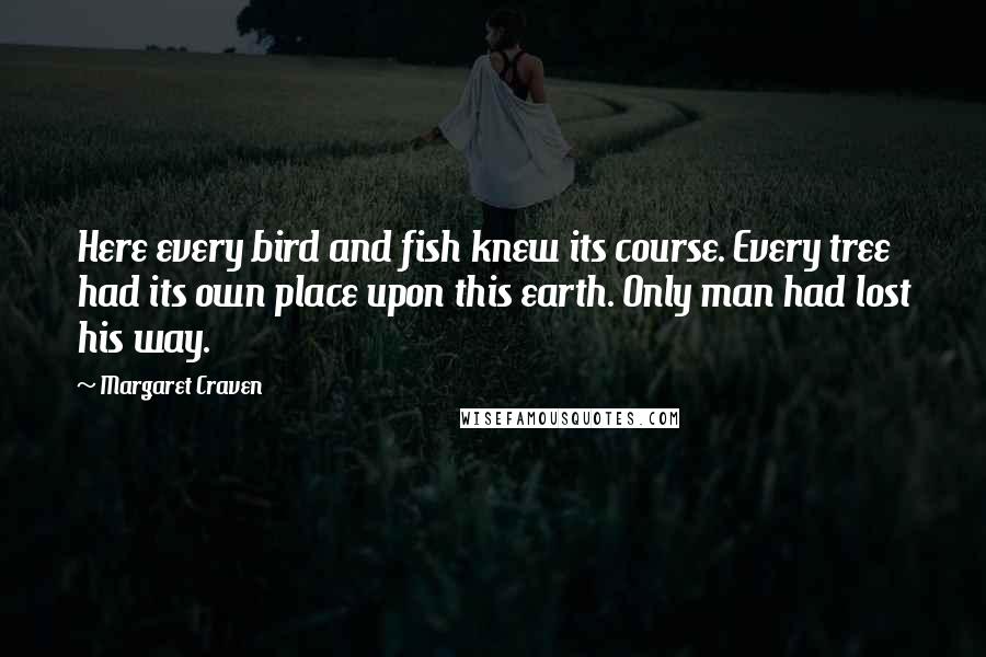 Margaret Craven quotes: Here every bird and fish knew its course. Every tree had its own place upon this earth. Only man had lost his way.