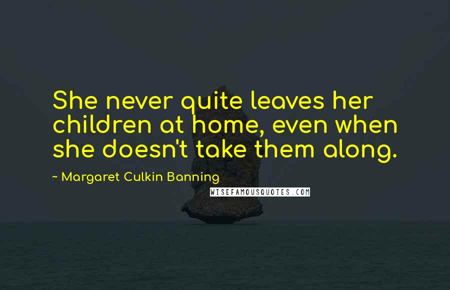 Margaret Culkin Banning quotes: She never quite leaves her children at home, even when she doesn't take them along. Margaret Culkin Banning quotes: She never quite leaves her children at home, even when she doesn't take them along.