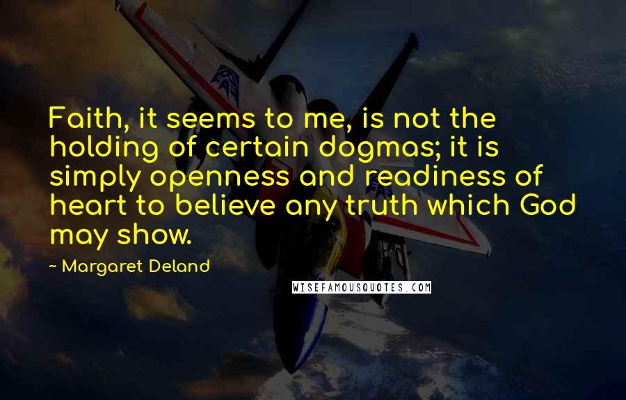 Margaret Deland quotes: Faith, it seems to me, is not the holding of certain dogmas; it is simply openness and readiness of heart to believe any truth which God may show.