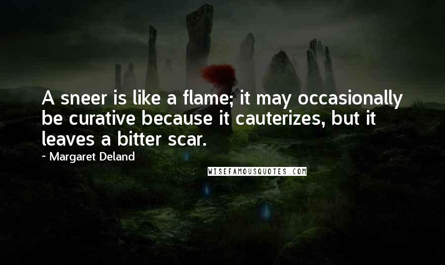 Margaret Deland quotes: A sneer is like a flame; it may occasionally be curative because it cauterizes, but it leaves a bitter scar.