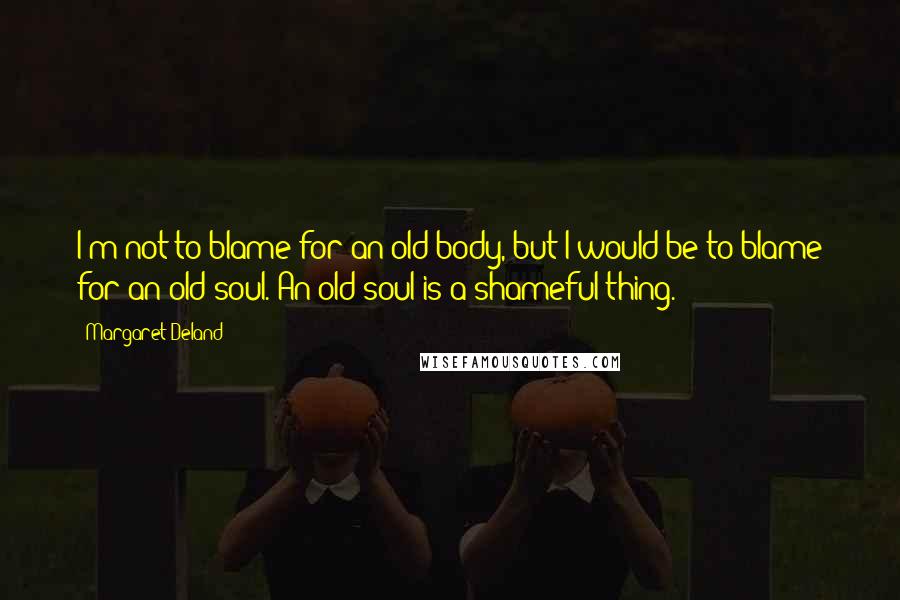 Margaret Deland quotes: I'm not to blame for an old body, but I would be to blame for an old soul. An old soul is a shameful thing.