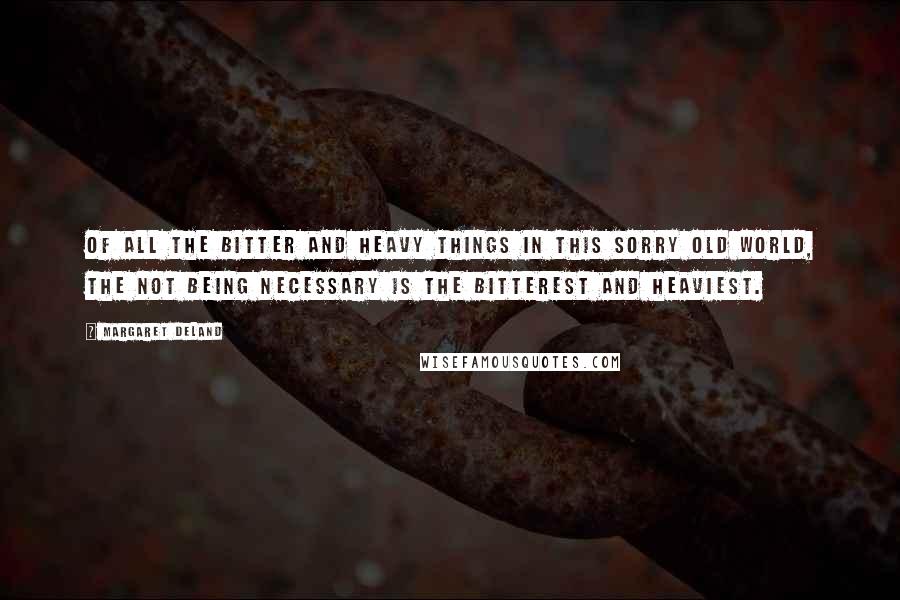 Margaret Deland quotes: Of all the bitter and heavy things in this sorry old world, the not being necessary is the bitterest and heaviest. Margaret Deland quotes: Of all the bitter and heavy things in this sorry old world, the not being necessary is the bitterest and heaviest.