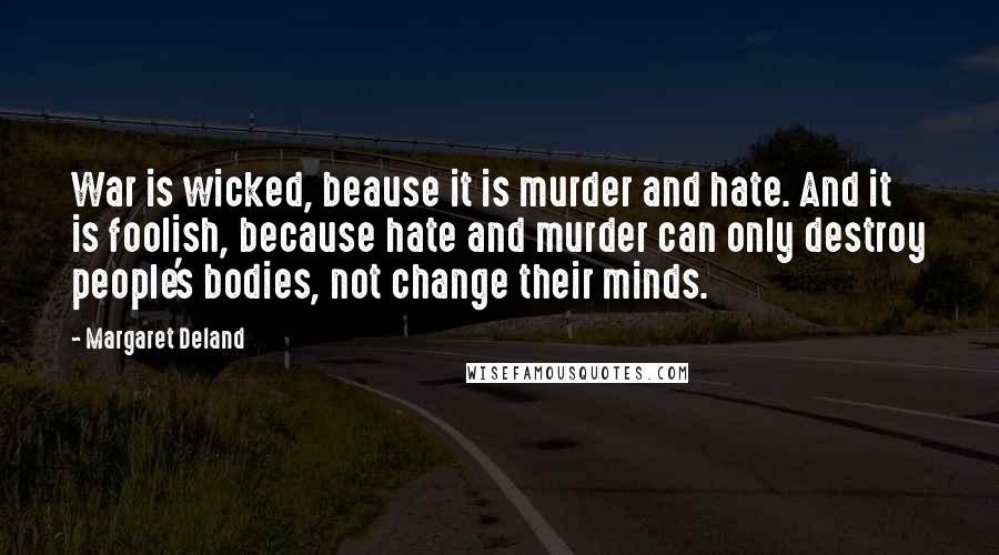 Margaret Deland quotes: War is wicked, beause it is murder and hate. And it is foolish, because hate and murder can only destroy people's bodies, not change their minds. Margaret Deland quotes: War is wicked, beause it is murder and hate. And it is foolish, because hate and murder can only destroy people's bodies, not change their minds.