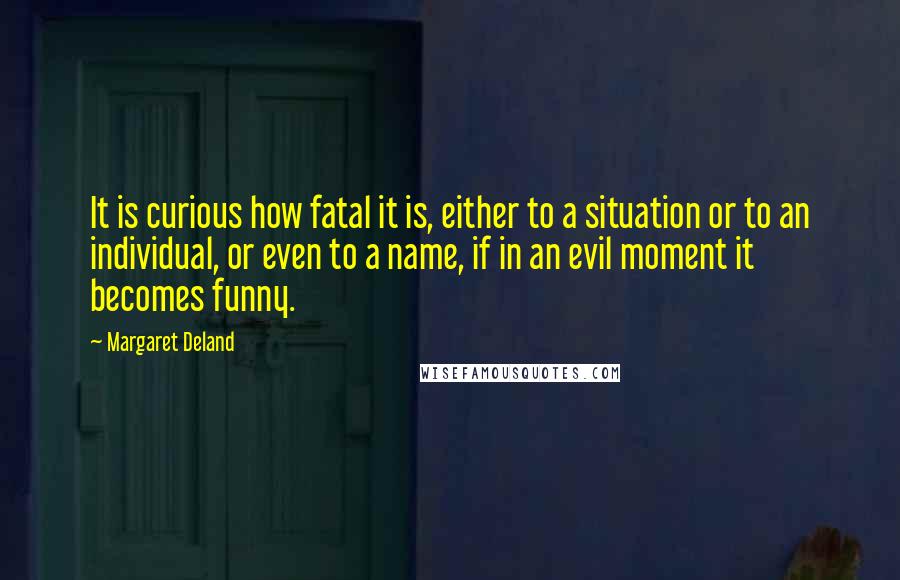 Margaret Deland quotes: It is curious how fatal it is, either to a situation or to an individual, or even to a name, if in an evil moment it becomes funny. Margaret Deland quotes: It is curious how fatal it is, either to a situation or to an individual, or even to a name, if in an evil moment it becomes funny.