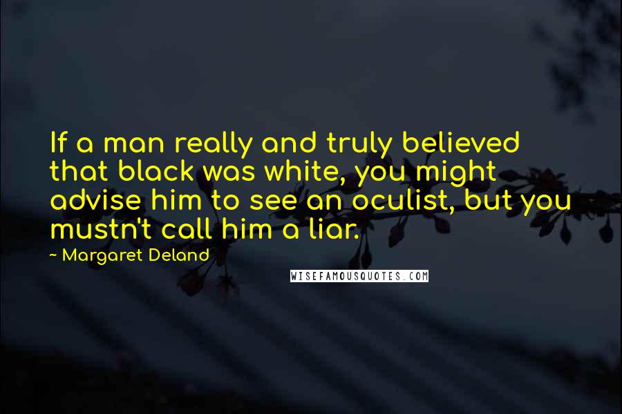 Margaret Deland quotes: If a man really and truly believed that black was white, you might advise him to see an oculist, but you mustn't call him a liar. Margaret Deland quotes: If a man really and truly believed that black was white, you might advise him to see an oculist, but you mustn't call him a liar.