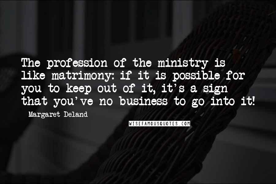Margaret Deland quotes: The profession of the ministry is like matrimony: if it is possible for you to keep out of it, it's a sign that you've no business to go into it! Margaret Deland quotes: The profession of the ministry is like matrimony: if it is possible for you to keep out of it, it's a sign that you've no business to go into it!
