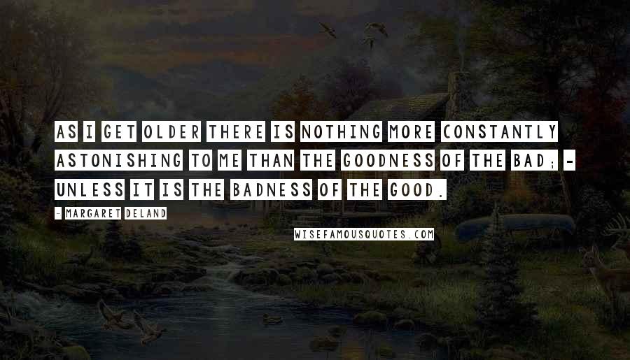 Margaret Deland quotes: As I get older there is nothing more constantly astonishing to me than the goodness of the Bad; - unless it is the badness of the Good. Margaret Deland quotes: As I get older there is nothing more constantly astonishing to me than the goodness of the Bad; - unless it is the badness of the Good.