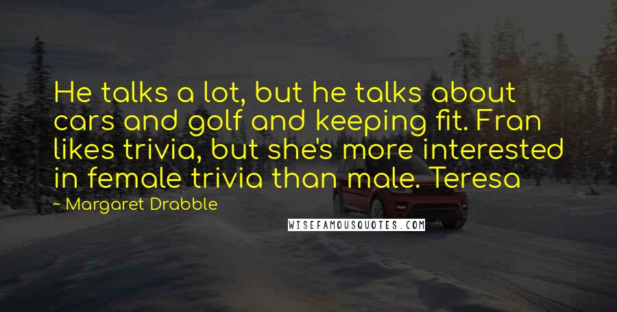 Margaret Drabble quotes: He talks a lot, but he talks about cars and golf and keeping fit. Fran likes trivia, but she's more interested in female trivia than male. Teresa