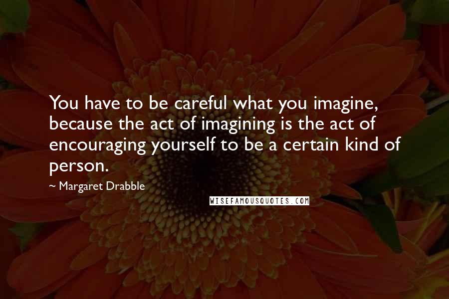 Margaret Drabble quotes: You have to be careful what you imagine, because the act of imagining is the act of encouraging yourself to be a certain kind of person.