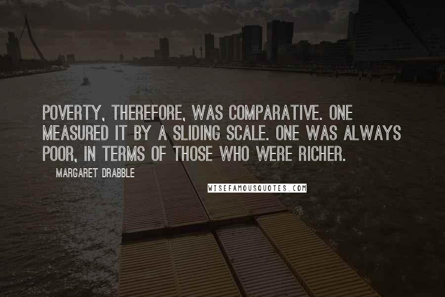 Margaret Drabble quotes: Poverty, therefore, was comparative. One measured it by a sliding scale. One was always poor, in terms of those who were richer.