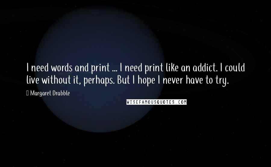 Margaret Drabble quotes: I need words and print ... I need print like an addict. I could live without it, perhaps. But I hope I never have to try.
