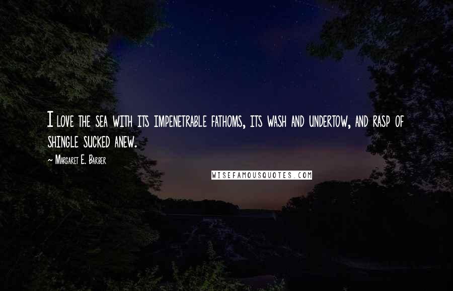 Margaret E. Barber quotes: I love the sea with its impenetrable fathoms, its wash and undertow, and rasp of shingle sucked anew.