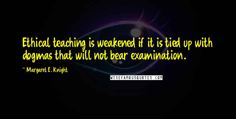 Margaret E. Knight quotes: Ethical teaching is weakened if it is tied up with dogmas that will not bear examination.