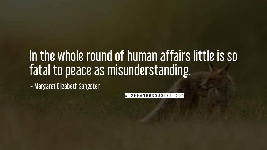 Margaret Elizabeth Sangster quotes: In the whole round of human affairs little is so fatal to peace as misunderstanding. Margaret Elizabeth Sangster quotes: In the whole round of human affairs little is so fatal to peace as misunderstanding.