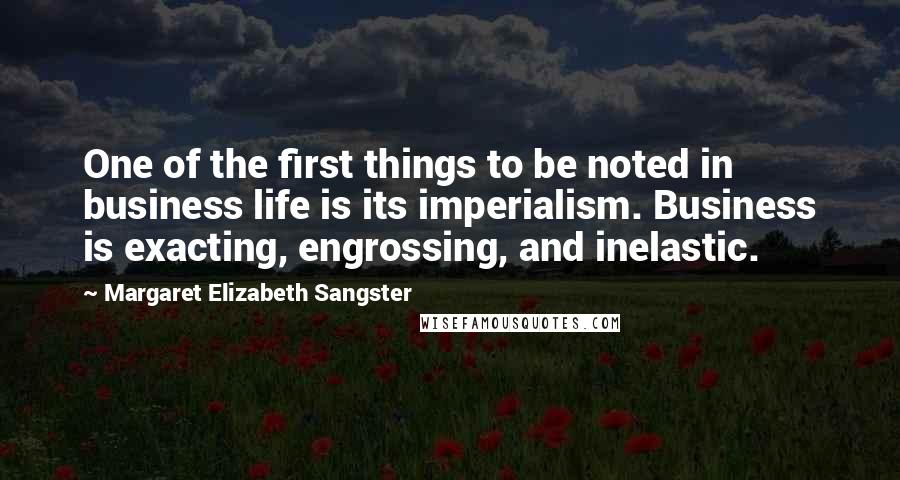 Margaret Elizabeth Sangster quotes: One of the first things to be noted in business life is its imperialism. Business is exacting, engrossing, and inelastic. Margaret Elizabeth Sangster quotes: One of the first things to be noted in business life is its imperialism. Business is exacting, engrossing, and inelastic.