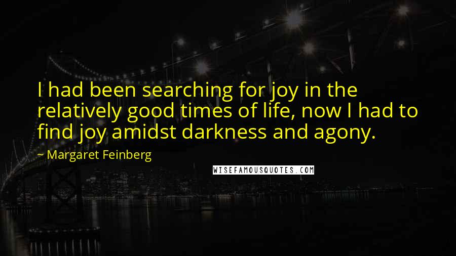 Margaret Feinberg quotes: I had been searching for joy in the relatively good times of life, now I had to find joy amidst darkness and agony. Margaret Feinberg quotes: I had been searching for joy in the relatively good times of life, now I had to find joy amidst darkness and agony.