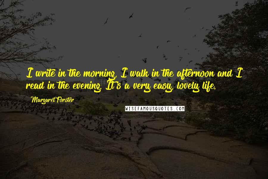 Margaret Forster quotes: I write in the morning, I walk in the afternoon and I read in the evening. It's a very easy, lovely life. Margaret Forster quotes: I write in the morning, I walk in the afternoon and I read in the evening. It's a very easy, lovely life.