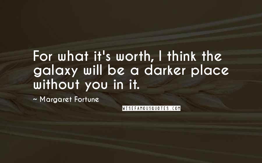 Margaret Fortune quotes: For what it's worth, I think the galaxy will be a darker place without you in it.