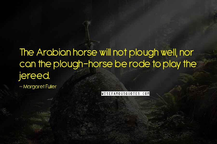 Margaret Fuller quotes: The Arabian horse will not plough well, nor can the plough-horse be rode to play the jereed.