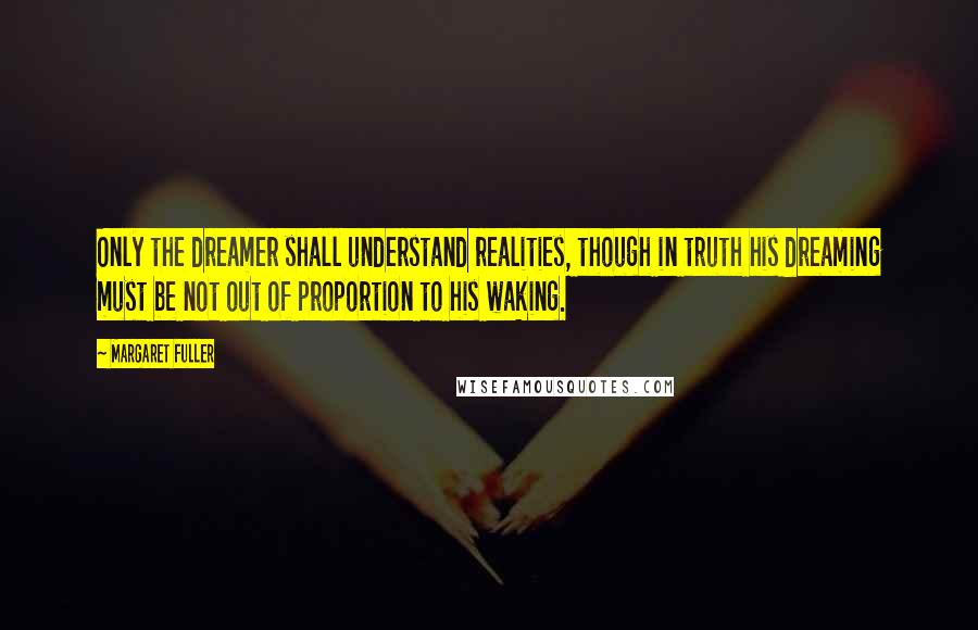 Margaret Fuller quotes: Only the dreamer shall understand realities, though in truth his dreaming must be not out of proportion to his waking. Margaret Fuller quotes: Only the dreamer shall understand realities, though in truth his dreaming must be not out of proportion to his waking.