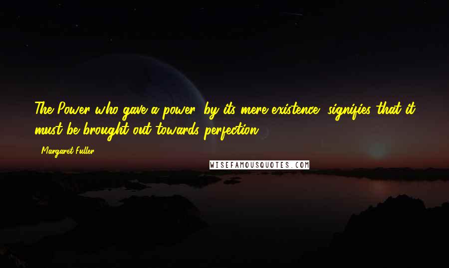 Margaret Fuller quotes: The Power who gave a power, by its mere existence, signifies that it must be brought out towards perfection.