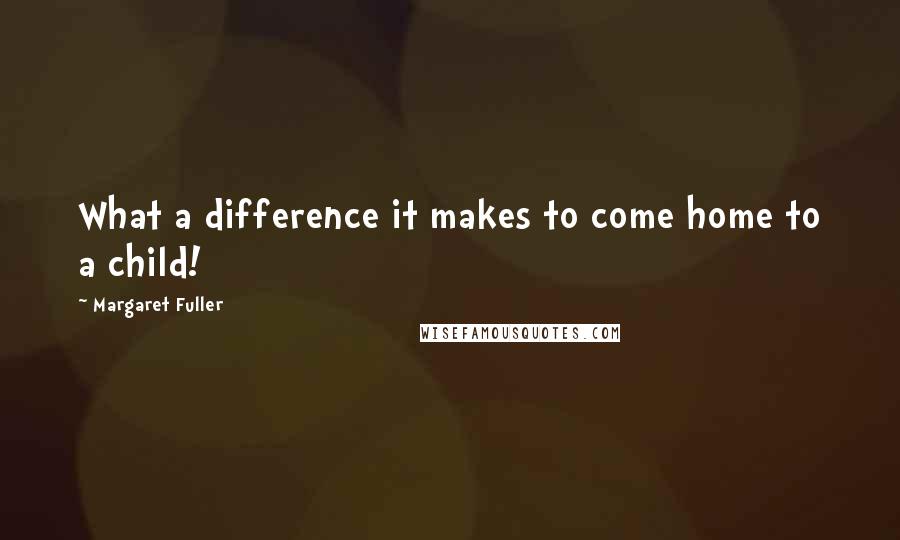 Margaret Fuller quotes: What a difference it makes to come home to a child!