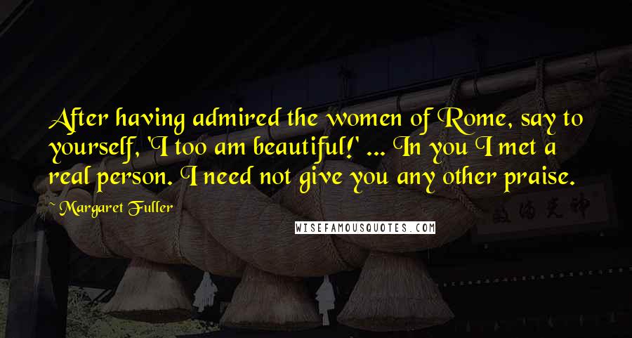 Margaret Fuller quotes: After having admired the women of Rome, say to yourself, 'I too am beautiful!' ... In you I met a real person. I need not give you any other praise.