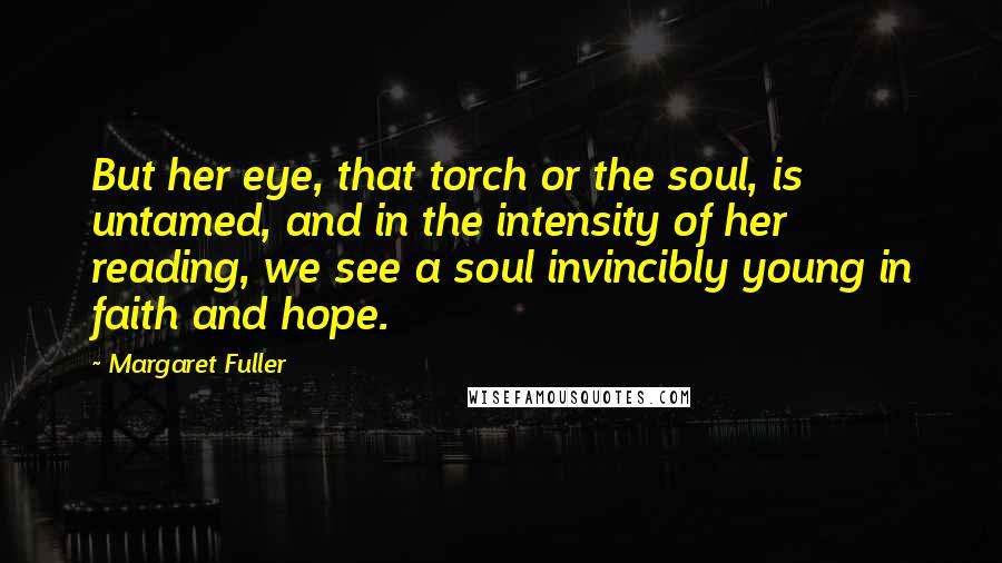 Margaret Fuller quotes: But her eye, that torch or the soul, is untamed, and in the intensity of her reading, we see a soul invincibly young in faith and hope.