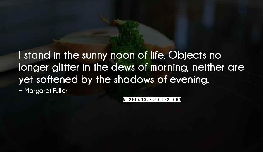 Margaret Fuller quotes: I stand in the sunny noon of life. Objects no longer glitter in the dews of morning, neither are yet softened by the shadows of evening.