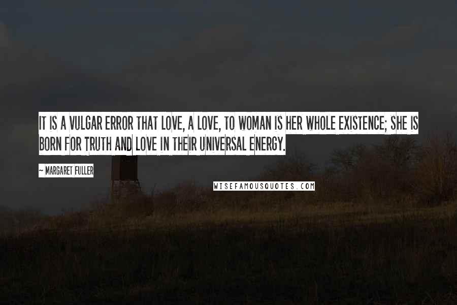 Margaret Fuller quotes: It is a vulgar error that love, a love, to woman is her whole existence; she is born for Truth and Love in their universal energy.