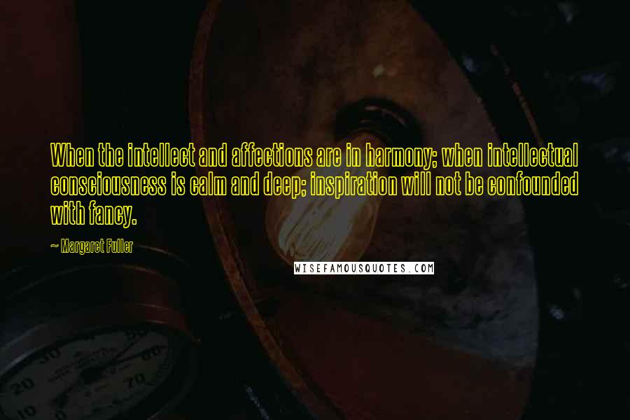 Margaret Fuller quotes: When the intellect and affections are in harmony; when intellectual consciousness is calm and deep; inspiration will not be confounded with fancy.