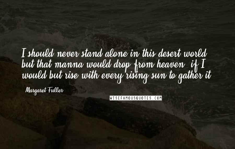 Margaret Fuller quotes: I should never stand alone in this desert world, but that manna would drop from heaven, if I would but rise with every rising sun to gather it.