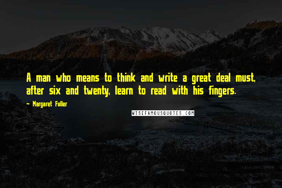 Margaret Fuller quotes: A man who means to think and write a great deal must, after six and twenty, learn to read with his fingers.