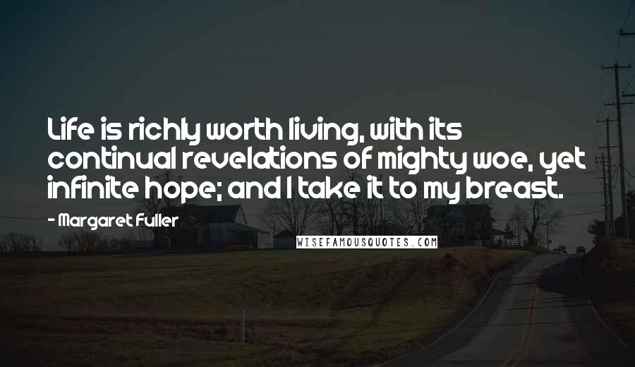 Margaret Fuller quotes: Life is richly worth living, with its continual revelations of mighty woe, yet infinite hope; and I take it to my breast. Margaret Fuller quotes: Life is richly worth living, with its continual revelations of mighty woe, yet infinite hope; and I take it to my breast.
