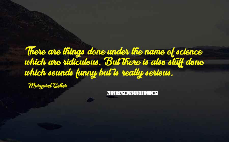 Margaret Geller quotes: There are things done under the name of science which are ridiculous. But there is also stuff done which sounds funny but is really serious.